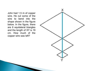 John had 1.5 m of copper
wire. He cut some of the
wire to bend into the
shape shown in the figure
below. In the figure, there
are 6 equilateral triangles
and the length of XY is 19
cm. How much of the
copper wire was left?
 