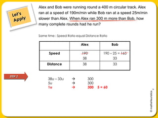 Alex and Bob were running round a 400 m circular track. Alex ran at a speed of 190m/min while Bob ran at a speed 25m/min slower than Alex. When Alex ran 300 m more than Bob, how many complete rounds had he run?Let’s ApplySame time : Speed Ratio equal Distance RatioSTEP 238u – 33u 	3005u	 	3001u 		300 ÷ 5 = 60