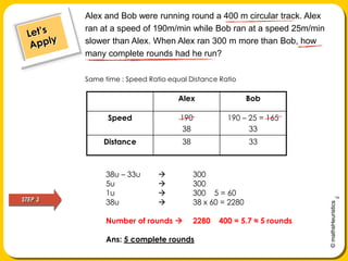 Alex and Bob were running round a 400 m circular track. Alex ran at a speed of 190m/min while Bob ran at a speed 25m/min slower than Alex. When Alex ran 300 m more than Bob, how many complete rounds had he run?Let’s ApplySame time : Speed Ratio equal Distance Ratio38u – 33u 	3005u	 	3001u 		300 ÷ 5 = 6038u 			38 x 60 = 2280Number of rounds 	2280 ÷ 400 = 5.7 ≈ 5 roundsAns: 5 complete roundsSTEP 3