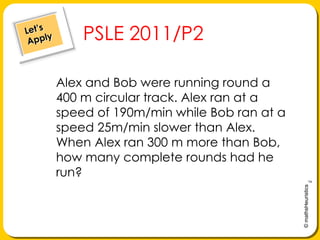 Let’s ApplyPSLE 2011/P2Alex and Bob were running round a 400 m circular track. Alex ran at a speed of 190m/min while Bob ran at a speed 25m/min slower than Alex. When Alex ran 300 m more than Bob, how many complete rounds had he run?