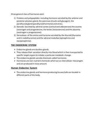 three general class of hormones exist:
1) Proteins and polypeptides: including hormone secreted by the anterior and
posterior pituitary gland, the pancreas (insulin and glucagon), the
parathyroid gland (parathyroid hormone) and stress.
2) Steroids: Secreted by adrenal cortex (cortisoland aldosterone) the ovaries
(oestrogen and progesterone, the testes (testosterone) and the placenta
(oestrogen is progesterone).
3) Derivatives: of the amino acid tyrosinesecreted by the thyroid (thyroxine
and tri-iodothyronine) and the adrenal medullae (epinephrine and
norepinephrine).
THE ENDOCRINE SYSTEM
 Endocrine glands are ductless glands.
 They release their secretion directly into blood which is then transported to
specific target organs to initiate a particular metabolic change.
 The endocrine glands secrete chemicals called hormones.
 Hormones arenon-nutrient chemicals which act as intercellular messengers
and are produced in trace amount.
Human Endocrine System
 The endocrine glands and hormoneproducing tissues/cells are located in
different parts of the body.
 