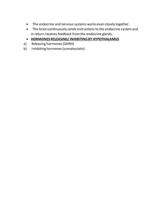  The endocrine and nervous systems workseven closely together.
 The brain continuously sends instructions to the endocrine systemand
in return receives feedback fromthe endocrineglands.
 HORMONES RELEASING/ INHIBITING BY HYPOTHALAMUS
a) Releasing hormones (GHRH)
b) Inhibiting hormones (somatostatin)
 