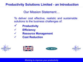 Working to improve your productivity
Productivity Solutions Limited - an Introduction
Our Mission Statement…
To deliver cost effective, realistic and sustainable
solutions to the business challenges of:
 Productivity
 Efficiency
 Resource Management
 Cost Reduction
 