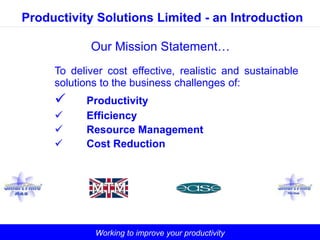 Productivity Solutions Limited - an Introduction

            Our Mission Statement…
     To deliver cost effective, realistic and sustainable
     solutions to the business challenges of:
          Productivity
          Efficiency
          Resource Management
          Cost Reduction




             Working to improve your productivity
 