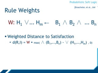 Probabilistic Soft Logic
W: H1 ∨... Hm ← B1 ∧ B2 ∧ ... Bn
Rule Weights
 Weighted Distance to Satisfaction
- d(R,I) = W  max( ∧ (B1,..,Bn) - ∨ (H1,..,Hm) , 0)
[Broecheler, et al., UAI ‘1
 