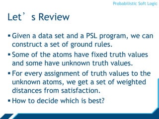 Probabilistic Soft Logic
Let’s Review
 Given a data set and a PSL program, we can
construct a set of ground rules.
 Some of the atoms have fixed truth values
and some have unknown truth values.
 For every assignment of truth values to the
unknown atoms, we get a set of weighted
distances from satisfaction.
 How to decide which is best?
 
