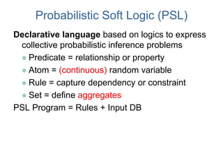 Probabilistic Soft Logic (PSL)
Declarative language based on logics to express
collective probabilistic inference problems
 Predicate = relationship or property
 Atom = (continuous) random variable
 Rule = capture dependency or constraint
 Set = define aggregates
PSL Program = Rules + Input DB
 