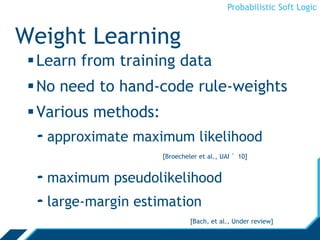Probabilistic Soft Logic
Weight Learning
Learn from training data
No need to hand-code rule-weights
Various methods:
- approximate maximum likelihood
[Broecheler et al., UAI ’10]
- maximum pseudolikelihood
- large-margin estimation
[Bach, et al., UAI ’13]
 