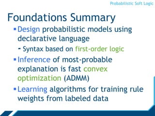 Probabilistic Soft Logic
Foundations Summary
Design probabilistic models using
declarative language
- Syntax based on first-order logic
Inference of most-probable
explanation is fast convex
optimization (ADMM)
Learning algorithms for training rule
weights from labeled data
 