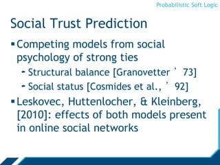 Probabilistic Soft Logic
Social Trust Prediction
Competing models from social
psychology of strong ties
- Structural balance [Granovetter ’73]
- Social status [Cosmides et al., ’92]
Leskovec, Huttenlocher, & Kleinberg,
[2010]: effects of both models present
in online social networks
 