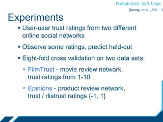 Probabilistic Soft Logic
Experiments
 User-user trust ratings from two different
online social networks
 Observe some ratings, predict held-out
 Eight-fold cross validation on two data sets:
- FilmTrust - movie review network,
trust ratings from 1-10
- Epinions - product review network,
trust / distrust ratings {-1, 1}
[Huang, et al., SBP ‘1
 