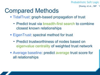 Probabilistic Soft Logic
Compared Methods
 TidalTrust: graph-based propagation of trust
- Predict trust via breadth-first search to combine
closest known relationships
 EigenTrust: spectral method for trust
- Predict trustworthiness of nodes based on
eigenvalue centrality of weighted trust network
 Average baseline: predict average trust score for
all relationships
[Huang, et al., SBP ‘1
 