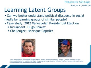 Probabilistic Soft Logic
Learning Latent Groups
 Can we better understand political discourse in social
media by learning groups of similar people?
 Case study: 2012 Venezuelan Presidential Election
 Incumbent: Hugo Chávez
 Challenger: Henrique Capriles
Left: This photograph was produced by Agência Brasil, a public Brazilian news agency. This file is licensed under the Creative
Commons Attribution 3.0 Brazil license. Right: This photograph was produced by Wilfredor. This file is licensed under the Creative
Commons Attribution-Share Alike 3.0 Unported license.
[Bach, et al., Under revi
 