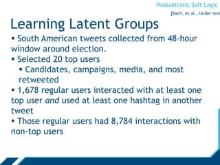 Probabilistic Soft Logic
Learning Latent Groups
 South American tweets collected from 48-hour
window around election.
 Selected 20 top users
 Candidates, campaigns, media, and most
retweeted
 1,678 regular users interacted with at least one
top user and used at least one hashtag in another
tweet
 Those regular users had 8,784 interactions with
non-top users
[Bach, et al., Under revi
 