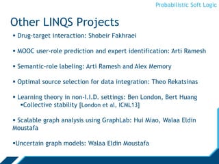 Probabilistic Soft Logic
Other LINQS Projects
 Drug-target interaction: Shobeir Fakhraei
 MOOC user-role prediction and expert identification: Arti Ramesh
 Semantic-role labeling: Arti Ramesh and Alex Memory
 Optimal source selection for data integration: Theo Rekatsinas
 Learning theory in non-I.I.D. settings: Ben London, Bert Huang
Collective stability [London et al, ICML13]
 Scalable graph analysis using GraphLab: Hui Miao, Walaa Eldin
Moustafa
Uncertain graph models: Walaa Eldin Moustafa
 