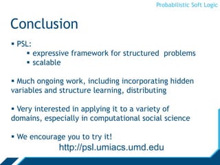 Probabilistic Soft Logic
Conclusion
 PSL:
 expressive framework for structured problems
 scalable
 Much ongoing work, including incorporating hidden
variables and structure learning, distributing
 Very interested in applying it to a variety of
domains, especially in computational social science
 We encourage you to try it!
http://psl.umiacs.umd.edu
 