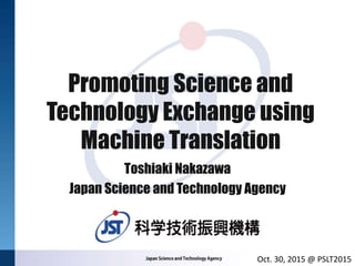 Promoting Science and
Technology Exchange using
Machine Translation
Toshiaki Nakazawa
Japan Science and Technology Agency
Oct. 30, 2015 @ PSLT2015
 