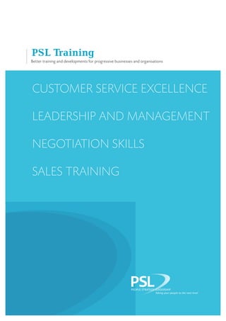 Better training and developments for progressive businesses and organisations
PSL Training
Customer service excellence
Leadership and management
Negotiation skills
Sales training
PSL
PEOPLE STRATEGY LEADERSHIP
PSLTaking your people to the next level
 