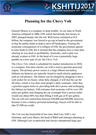 Planning for the Chevy Volt
General Motors is a company in deep trouble. As car sales in North
America collapsed in 2008, GM, which had already lost money in
2007, plunged deeply into the red. With losses estimated at $14
billion, the company was forced to go cap in hand to the government
to beg for public funds to help it stave off bankruptcy. Fearing the
economic consequences of a collapse of GM, the government agreed
to loan funds to GM, but it insisted that the company have a clear plan
charting its way back to profitability. Ironically, such a plan was
already in place at GM. At the heart of it was a potentially huge
gamble on a new type of car: the Chevy Volt.
The Chevy Volt, which is scheduled for market introduction in 2010,
is a compact, four-door electric car with a reserve gasoline-powered
engine. The primary power source is a large lithium ion battery
(lithium ion batteries are typically found in small electric appliances
such as cell phones). The battery can be charged by plugging it into a
wall socket for six hours; when fully charged, it will fuel the car for
40 miles, which is less than most people’s daily commute. After that,
a gasoline engine kicks in, providing both drive power and recharging
the lithium ion battery. GM estimates fuel economy will be over 100
miles per gallon, and charging the car overnight from a power outlet
would cost about 80% less than filling it with gas at $3 per gallon.
The car will cost somewhere between $30,000 and $40,000, however,
because it uses a battery powered technology, buyers will be able to
take $7,500 tax credit.
The Volt was the brainchild of two men, Bob Lutz, GM’s vice
chairman, and Larry Burns, the head of R&D and strategic planning at
GM. Although Lutz in particular had always championed large gas-
 