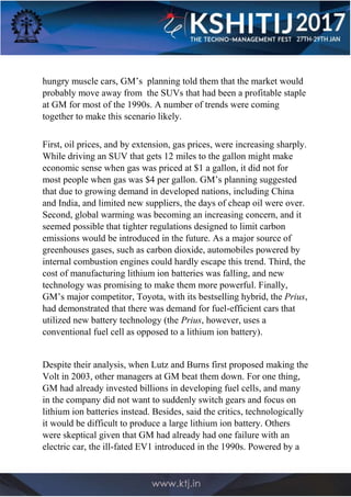 hungry muscle cars, GM’s planning told them that the market would
probably move away from the SUVs that had been a profitable staple
at GM for most of the 1990s. A number of trends were coming
together to make this scenario likely.
First, oil prices, and by extension, gas prices, were increasing sharply.
While driving an SUV that gets 12 miles to the gallon might make
economic sense when gas was priced at $1 a gallon, it did not for
most people when gas was $4 per gallon. GM’s planning suggested
that due to growing demand in developed nations, including China
and India, and limited new suppliers, the days of cheap oil were over.
Second, global warming was becoming an increasing concern, and it
seemed possible that tighter regulations designed to limit carbon
emissions would be introduced in the future. As a major source of
greenhouses gases, such as carbon dioxide, automobiles powered by
internal combustion engines could hardly escape this trend. Third, the
cost of manufacturing lithium ion batteries was falling, and new
technology was promising to make them more powerful. Finally,
GM’s major competitor, Toyota, with its bestselling hybrid, the Prius,
had demonstrated that there was demand for fuel-efficient cars that
utilized new battery technology (the Prius, however, uses a
conventional fuel cell as opposed to a lithium ion battery).
Despite their analysis, when Lutz and Burns first proposed making the
Volt in 2003, other managers at GM beat them down. For one thing,
GM had already invested billions in developing fuel cells, and many
in the company did not want to suddenly switch gears and focus on
lithium ion batteries instead. Besides, said the critics, technologically
it would be difficult to produce a large lithium ion battery. Others
were skeptical given that GM had already had one failure with an
electric car, the ill-fated EV1 introduced in the 1990s. Powered by a
 