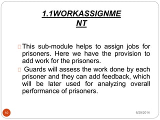 1.1WORKASSIGNME
NT
6/29/201410
This sub-module helps to assign jobs for
prisoners. Here we have the provision to
add work for the prisoners.
Guards will assess the work done by each
prisoner and they can add feedback, which
will be later used for analyzing overall
performance of prisoners.
 