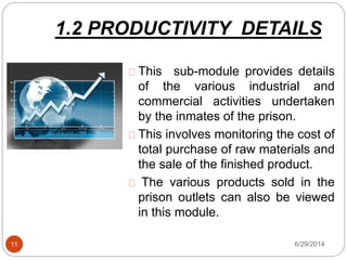 1.2 PRODUCTIVITY DETAILS
6/29/201411
This sub-module provides details
of the various industrial and
commercial activities undertaken
by the inmates of the prison.
This involves monitoring the cost of
total purchase of raw materials and
the sale of the finished product.
The various products sold in the
prison outlets can also be viewed
in this module.
 