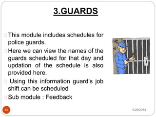 3.GUARDS
6/29/201412
This module includes schedules for
police guards.
Here we can view the names of the
guards scheduled for that day and
updation of the schedule is also
provided here.
Using this information guard’s job
shift can be scheduled
Sub module : Feedback
 