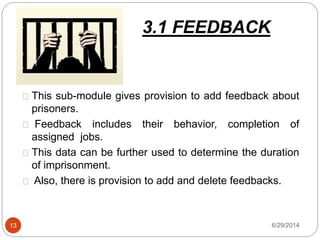 3.1 FEEDBACK
6/29/201413
This sub-module gives provision to add feedback about
prisoners.
Feedback includes their behavior, completion of
assigned jobs.
This data can be further used to determine the duration
of imprisonment.
Also, there is provision to add and delete feedbacks.
 