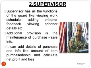 2.SUPERVISOR
6/29/201414
Supervisor has all the functions
of the guard like viewing work
schedule, adding prisoner
feedback ,viewing prisoner
details etc.
Additional provision is the
maintenance of purchase - sale
info.
It can add details of purchase
and info like amount of item
purchased/sold and calculate
net profit and loss.
 