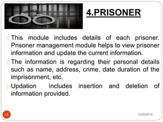 4.PRISONER
6/29/201415
This module includes details of each prisoner.
Prisoner management module helps to view prisoner
information and update the current information.
The information is regarding their personal details
such as name, address, crime, date duration of the
imprisonment, etc.
Updation includes insertion and deletion of
information provided.
 
