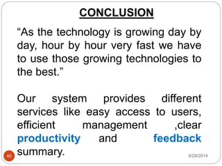 CONCLUSION
6/29/201440
“As the technology is growing day by
day, hour by hour very fast we have
to use those growing technologies to
the best.”
Our system provides different
services like easy access to users,
efficient management ,clear
productivity and feedback
summary.
 