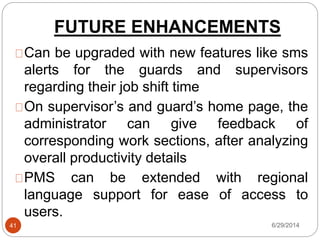 FUTURE ENHANCEMENTS
6/29/201441
Can be upgraded with new features like sms
alerts for the guards and supervisors
regarding their job shift time
On supervisor’s and guard’s home page, the
administrator can give feedback of
corresponding work sections, after analyzing
overall productivity details
PMS can be extended with regional
language support for ease of access to
users.
 