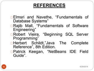 REFERENCES
6/29/201442
Elmsri and Navethe, “Fundamentals of
Database Systems”
Rajib Mall, “Fundamentals of Software
Engineering”
Robert Vieira, “Beginning SQL Server
Programming”
Herbert Schildt,”Java The Complete
Reference”, 8th Edition.
Patrick Keegan, “NetBeans IDE Field
Guide”.
 