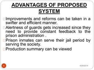 ADVANTAGES OF PROPOSED
SYSTEM
6/29/20146
Improvements and reforms can be taken in a
swifter and efficient manner.
Alertness of guards gets increased since they
need to provide constant feedback to the
prison administration .
Prison inmates can serve their jail period by
serving the society.
Production summary can be viewed
 