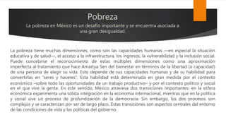 Pobreza
La pobreza en México es un desafío importante y se encuentra asociada a
una gran desigualdad.
La pobreza tiene muchas dimensiones, como son las capacidades humanas —en especial la situación
educativa y de salud—, el acceso a la infraestructura, los ingresos, la vulnerabilidad y la inclusión social.
Puede concebirse el reconocimiento de estas múltiples dimensiones como una aproximación
imperfecta al tratamiento que hace Amartya Sen del bienestar en términos de la libertad (o capacidad)
de una persona de elegir su vida. Esto depende de sus capacidades humanas y de su habilidad para
convertirlas en “seres y haceres”. Esta habilidad está determinada en gran medida por el contexto
económico ⎯sobre todo las oportunidades de un trabajo productivo⎯ y por el contexto político y social
en el que vive la gente. En este sentido, México atraviesa dos transiciones importantes: en la esfera
económica experimenta una sólida integración en la economía internacional, mientras que en la política
y social vive un proceso de profundización de la democracia. Sin embargo, los dos procesos son
complejos y se caracterizan por ser de largo plazo. Estas transiciones son aspectos centrales del entorno
de las condiciones de vida y las políticas del gobierno.
 