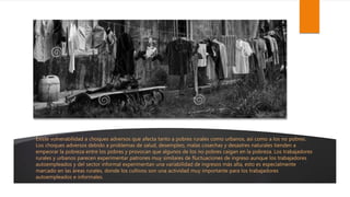 Existe vulnerabilidad a choques adversos que afecta tanto a pobres rurales como urbanos, así como a los no pobres.
Los choques adversos debido a problemas de salud, desempleo, malas cosechas y desastres naturales tienden a
empeorar la pobreza entre los pobres y provocan que algunos de los no pobres caigan en la pobreza. Los trabajadores
rurales y urbanos parecen experimentar patrones muy similares de fluctuaciones de ingreso aunque los trabajadores
autoempleados y del sector informal experimentan una variabilidad de ingresos más alta, esto es especialmente
marcado en las áreas rurales, donde los cultivos son una actividad muy importante para los trabajadores
autoempleados e informales.
 