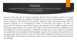 Pobreza
La pobreza en México es un desafío importante y se encuentra asociada a
una gran desigualdad.
A pesar de los avances en muchos aspectos del bienestar en México, tanto en el largo
como en el corto plazo, el combate a la pobreza es una de las prioridades en la agenda
de la sociedad y del debate de las políticas públicas. Según nuestras estimaciones de
pobreza basadas en la metodología oficial, en términos del ingreso (es decir la
proporción de personas que tienen ingresos por debajo de los niveles juzgados como
necesarios para sostener un nivel de vida digno) cerca de la mitad de la población vive
por debajo de la línea de pobreza, y alrededor de 20% vive con un ingreso insuficiente
para satisfacer las necesidades de alimentación. A pesar de una reducción significativa en
la pobreza de ingreso desde la crisis de 1994-1995, incluyendo el periodo más reciente
de 2000-2002, la incidencia de pobreza sigue cerca de los niveles prevalecientes hace
una década.
 