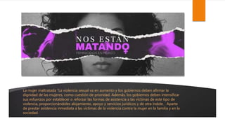La mujer maltratada “La violencia sexual va en aumento y los gobiernos deben afirmar la
dignidad de las mujeres, como cuestión de prioridad. Además, los gobiernos deben intensificar
sus esfuerzos por establecer o reforzar las formas de asistencia a las víctimas de este tipo de
violencia, proporcionándoles alojamiento, apoyo y servicios jurídicos y de otra índole. . Aparte
de prestar asistencia inmediata a las víctimas de la violencia contra la mujer en la familia y en la
sociedad.
 