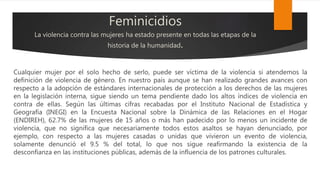 Feminicidios
La violencia contra las mujeres ha estado presente en todas las etapas de la
historia de la humanidad.
Cualquier mujer por el solo hecho de serlo, puede ser víctima de la violencia si atendemos la
definición de violencia de género. En nuestro país aunque se han realizado grandes avances con
respecto a la adopción de estándares internacionales de protección a los derechos de las mujeres
en la legislación interna, sigue siendo un tema pendiente dado los altos índices de violencia en
contra de ellas. Según las últimas cifras recabadas por el Instituto Nacional de Estadística y
Geografía (INEGI) en la Encuesta Nacional sobre la Dinámica de las Relaciones en el Hogar
(ENDIREH), 62.7% de las mujeres de 15 años o más han padecido por lo menos un incidente de
violencia, que no significa que necesariamente todos estos asaltos se hayan denunciado, por
ejemplo, con respecto a las mujeres casadas o unidas que vivieron un evento de violencia,
solamente denunció el 9.5 % del total, lo que nos sigue reafirmando la existencia de la
desconfianza en las instituciones públicas, además de la influencia de los patrones culturales.
 
