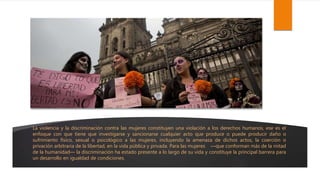 La violencia y la discriminación contra las mujeres constituyen una violación a los derechos humanos, ese es el
enfoque con que tiene que investigarse y sancionarse cualquier acto que produce o puede producir daño o
sufrimiento físico, sexual o psicológico a las mujeres, incluyendo la amenaza de dichos actos, la coerción o
privación arbitraria de la libertad, en la vida pública y privada. Para las mujeres —que conforman más de la mitad
de la humanidad— la discriminación ha estado presente a lo largo de su vida y constituye la principal barrera para
un desarrollo en igualdad de condiciones.
 