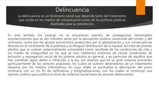 Delincuencia
La delincuencia es un fenómeno social que depende tanto del tratamiento
que recibe en los medios de comunicación como de las políticas públicas
diseñadas para su prevención.
En este sentido, los jóvenes no se encuentran exentos de protagonizar lamentables
acontecimientos que se ven influidos tanto por la percepción pública construida del crimen y del
victimario, como por los ajustes económicos producidos por la globalización y sus consecuencias
directas en el incremento de la pobreza y la desigual distribución de la riqueza. Se trata de jóvenes
adultos que se vuelven potencialmente vulnerables como resultado de las condiciones de vida y
los niveles de inseguridad en los que se vive. Hablamos entonces de ciertas condiciones de
exclusión y segregación social de los jóvenes adultos en general, y en particular de aquéllos que
han cometido algún delito o infracción a la ley, son jóvenes que en su gran mayoría provienen
particularmente de los sectores populares, los cuales se vuelven destinatarios de un tratamiento
obsesivo por los medios informativos, en cuyo relato se puntualiza la descripción del joven
victimario con un sin fin de calificativos y estigmatizaciones, con los cuales se construye una
opinión pública que justifica el clima de violencia social hacia los jóvenes delincuentes.
 