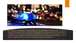 Sin embargo, el problema de la criminalidad en las sociedades contemporáneas no sólo se
encuentra relacionado con la construcción imaginaria de un enemigo público; esta imagen se
confabula con una violencia estructural editada por los medios de comunicación y por la
construcción de un escenario social de temor, producto de la inseguridad identificada en ciertos
grupos y espacios sociales, con los que se etiqueta y marca a sus pobladores.
 