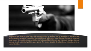 Hablamos de jóvenes que han sido protagonistas y testigos de la aparición y aumento de
enfermedades antes no conocidas, de suicidios, de adicciones y de diversas formas de violencia
que ponen de manifiesto su condición de vulnerabilidad. Jóvenes que han sido testigos de una
escasa o nula voluntad política para poner fin a este estado de abandono, etiquetamiento y
vulnerabilidad.
 