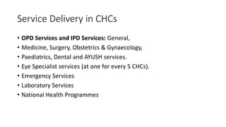 Service Delivery in CHCs
• OPD Services and IPD Services: General,
• Medicine, Surgery, Obstetrics & Gynaecology,
• Paediatrics, Dental and AYUSH services.
• Eye Specialist services (at one for every 5 CHCs).
• Emergency Services
• Laboratory Services
• National Health Programmes
 