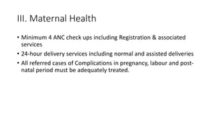 III. Maternal Health
• Minimum 4 ANC check ups including Registration & associated
services
• 24-hour delivery services including normal and assisted deliveries
• All referred cases of Complications in pregnancy, labour and post-
natal period must be adequately treated.
 