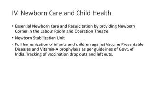 IV. Newborn Care and Child Health
• Essential Newborn Care and Resuscitation by providing Newborn
Corner in the Labour Room and Operation Theatre
• Newborn Stabilization Unit
• Full Immunization of infants and children against Vaccine Preventable
Diseases and Vitamin-A prophylaxis as per guidelines of Govt. of
India. Tracking of vaccination drop outs and left outs.
 
