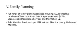 V. Family Planning
• Full range of family planning services including IEC, counseling,
provision of Contraceptives, Non Scalpel Vasectomy (NSV),
Laparoscopic Sterilization Services and their follow up.
• Safe Abortion Services as per MTP act and Abortion care guidelines of
MOHFW.
 