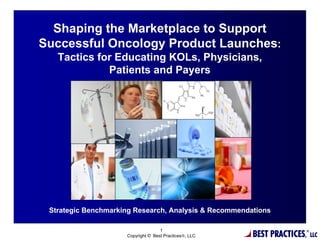 Shaping the Marketplace to Support
Successful Oncology Product Launches:
   Tactics for Educating KOLs, Physicians,
             Patients and Payers



                                  %




 Strategic Benchmarking Research, Analysis & Recommendations


                                                        BEST PRACTICES,
                                    1                                     ®
                     Copyright © Best Practices®, LLC                         LLC
 