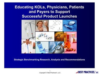 Educating KOLs, Physicians, Patients
       and Payers to Support
   Successful Product Launches




Strategic Benchmarking Research, Analysis and Recommendations




                                                        BEST PRACTICES,
                                    1                                     ®
                     Copyright © Best Practices®, LLC                         LLC
 