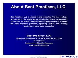 About Best Practices, LLC

Best Practices, LLC is a research and consulting firm that conducts
work based on the simple yet profound principle that organizations
can chart a course to superior economic performance by studying
the best business practices, operating tactics and winning
                strategies of world-class companies.




                   Best Practices, LLC
      6350 Quadrangle Drive, Suite 200, Chapel Hill, NC 27517
                          919-403-0251
                bestpractices@best-in-class.com
                     www.best-in-class.com




                                     23

                       Copyright © Best Practices, LLC     BEST PRACTICES,   ®
                                                                                  LLC
 